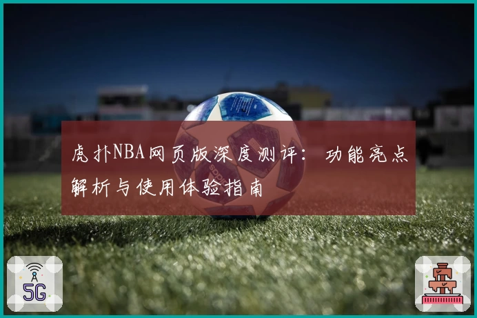 虎扑NBA网页版深度测评：功能亮点解析与使用体验指南