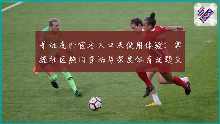 手机虎扑官方入口及使用体验：掌握社区热门资讯与深度体育话题交换技巧