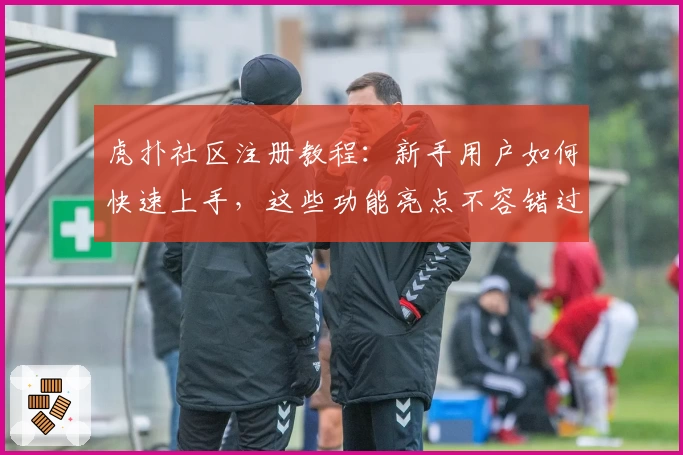 虎扑社区注册教程：新手用户如何快速上手，这些功能亮点不容错过