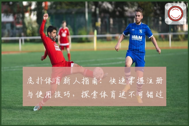 虎扑体育新人指南：快速掌握注册与使用技巧，探索体育迷不可错过的精彩内容
