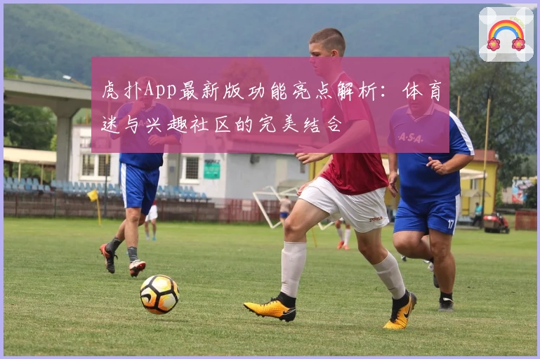 虎扑App最新版功能亮点解析：体育迷与兴趣社区的完美结合