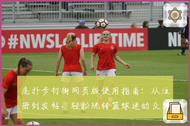 虎扑步行街网页版使用指南：从注册到发帖，轻松玩转篮球迷的交流圣地