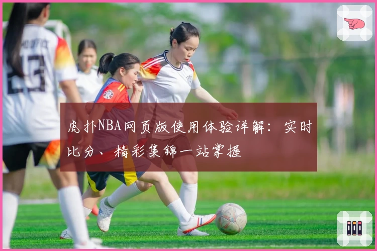 虎扑NBA网页版使用体验详解：实时比分、精彩集锦一站掌握