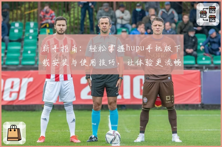 新手指南：轻松掌握hupu手机版下载安装与使用技巧，让体验更流畅
