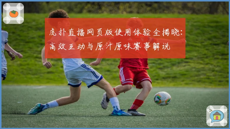 虎扑直播网页版使用体验全揭晓：高效互动与原汁原味赛事解说