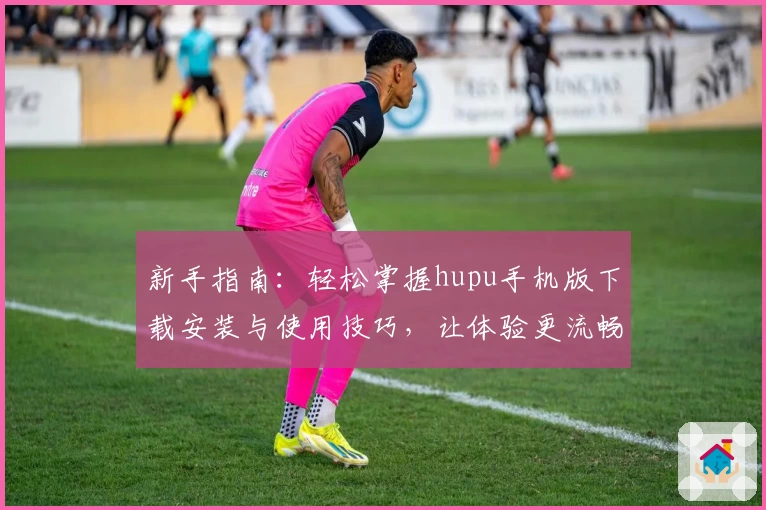 新手指南：轻松掌握hupu手机版下载安装与使用技巧，让体验更流畅