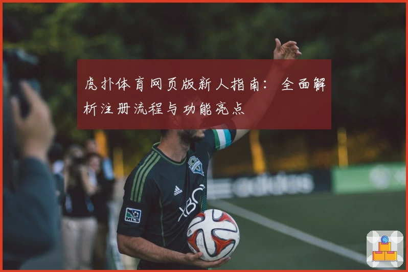 虎扑体育网页版新人指南：全面解析注册流程与功能亮点