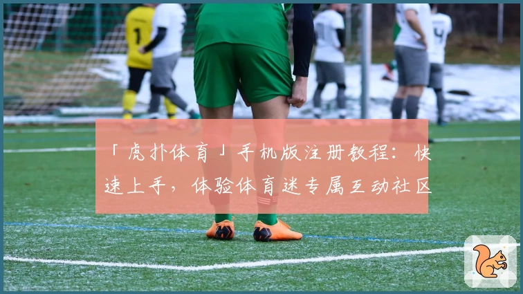 「虎扑体育」手机版注册教程：快速上手，体验体育迷专属互动社区