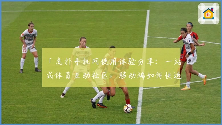 「虎扑手机网使用体验分享：一站式体育互动社区，移动端如何快速上手？」