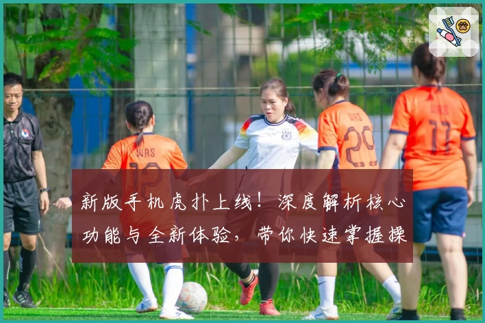 新版手机虎扑上线！深度解析核心功能与全新体验，带你快速掌握操作技巧