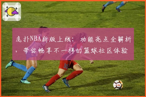 虎扑NBA新版上线：功能亮点全解析，带你畅享不一样的篮球社区体验