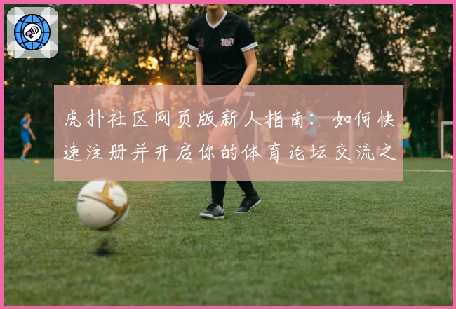 虎扑社区网页版新人指南：如何快速注册并开启你的体育论坛交流之旅