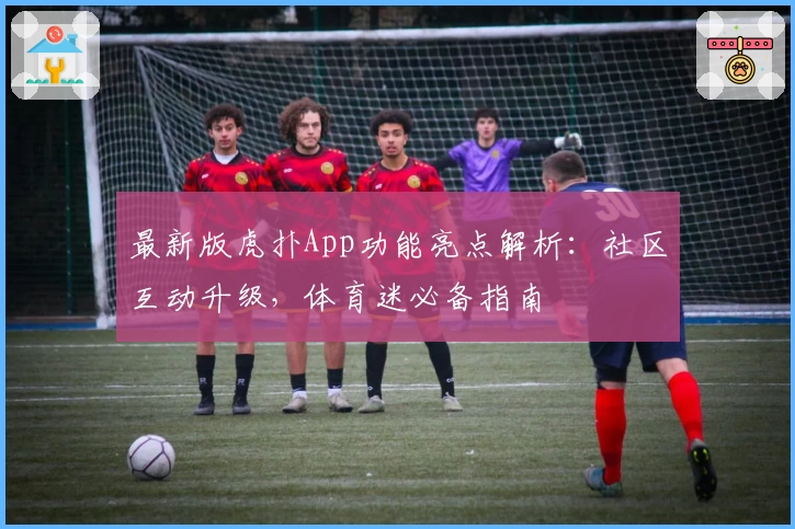 最新版虎扑App功能亮点解析：社区互动升级，体育迷必备指南