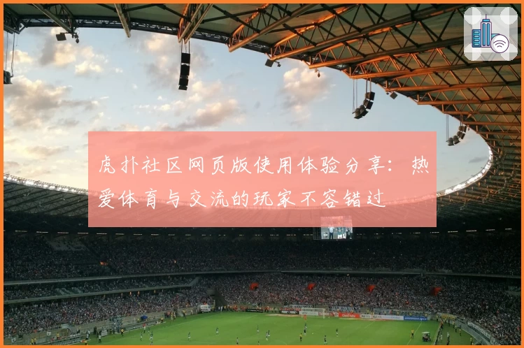 虎扑社区网页版使用体验分享：热爱体育与交流的玩家不容错过