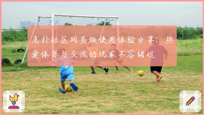 虎扑社区网页版使用体验分享：热爱体育与交流的玩家不容错过