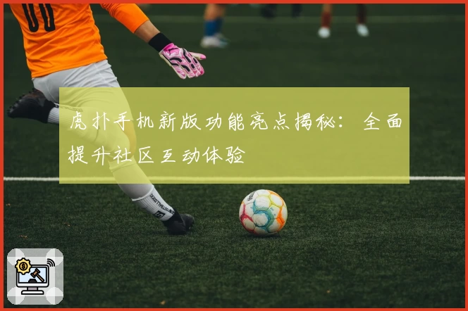 虎扑手机新版功能亮点揭秘：全面提升社区互动体验