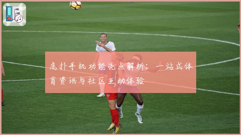 虎扑手机功能亮点解析：一站式体育资讯与社区互动体验