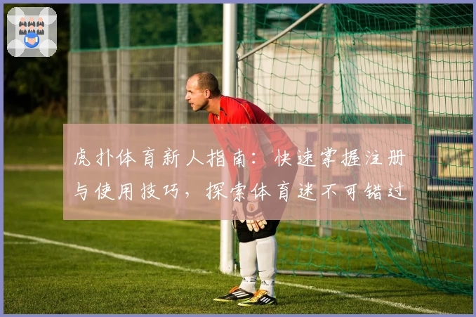虎扑体育新人指南：快速掌握注册与使用技巧，探索体育迷不可错过的精彩内容