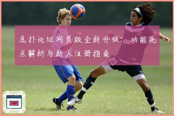 虎扑论坛网页版全新升级：功能亮点解析与新人注册指南